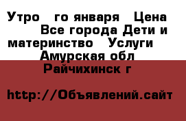  Утро 1-го января › Цена ­ 18 - Все города Дети и материнство » Услуги   . Амурская обл.,Райчихинск г.